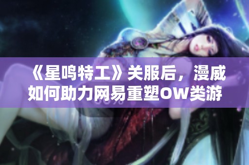 《星鸣特工》关服后，漫威如何助力网易重塑OW类游戏辉煌