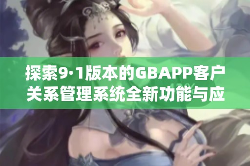 探索9·1版本的GBAPP客户关系管理系统全新功能与应用分析