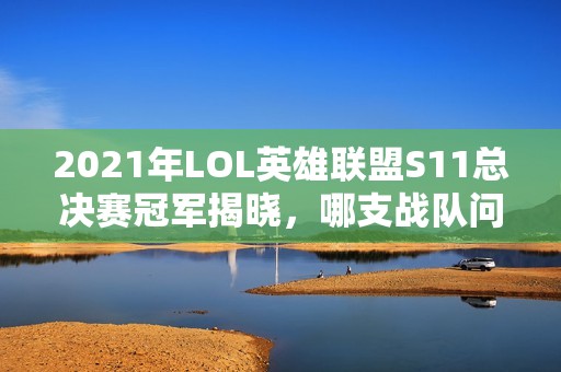 2021年LOL英雄联盟S11总决赛冠军揭晓，哪支战队问鼎成功