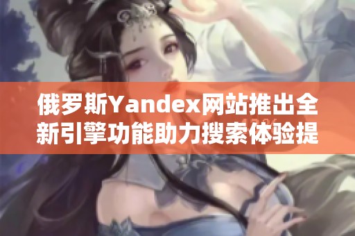 俄罗斯Yandex网站推出全新引擎功能助力搜索体验提升