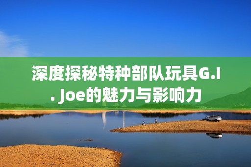 深度探秘特种部队玩具G.I. Joe的魅力与影响力 深度探秘特种部队玩具G.I. Joe的魅力与影响力