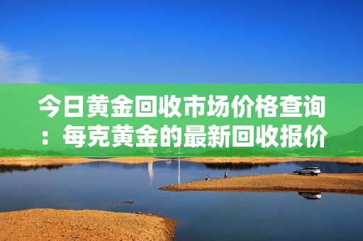 今日黄金回收市场价格查询：每克黄金的最新回收报价是多少