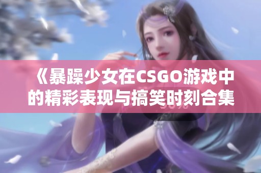 《暴躁少女在CSGO游戏中的精彩表现与搞笑时刻合集》