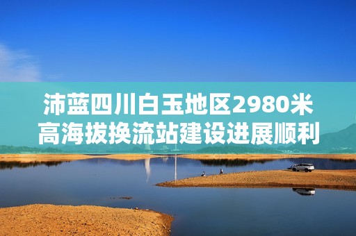 沛蓝四川白玉地区2980米高海拔换流站建设进展顺利