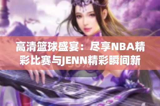 高清篮球盛宴：尽享NBA精彩比赛与JENN精彩瞬间新体验