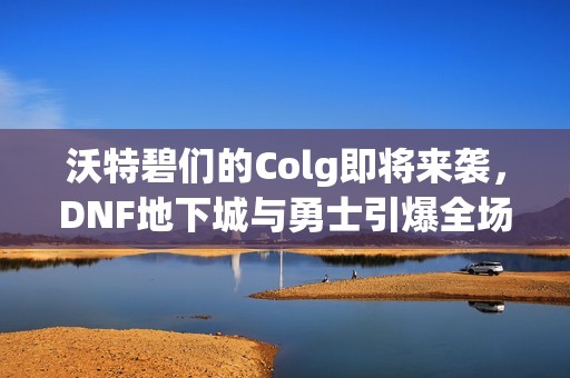 沃特碧们的Colg即将来袭，DNF地下城与勇士引爆全场的秒杀盛宴