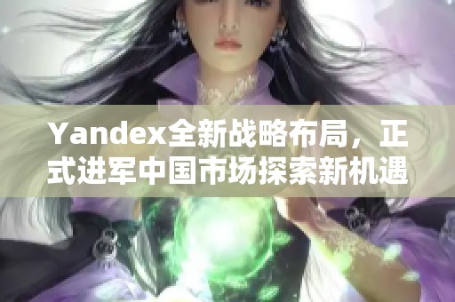 Yandex全新战略布局，正式进军中国市场探索新机遇