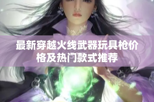 最新穿越火线武器玩具枪价格及热门款式推荐