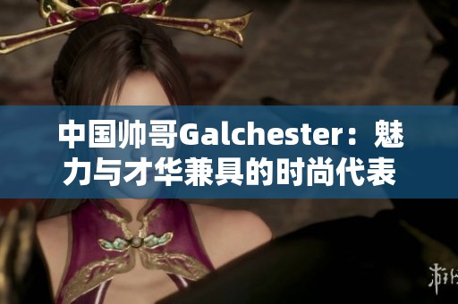 中国帅哥Galchester：魅力与才华兼具的时尚代表