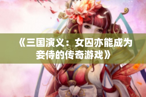 《三国演义：女囚亦能成为妾侍的传奇游戏》