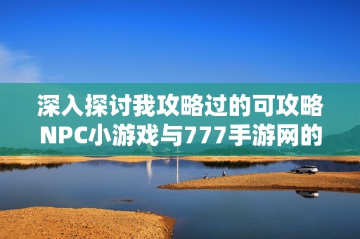 深入探讨我攻略过的可攻略NPC小游戏与777手游网的乐趣分享