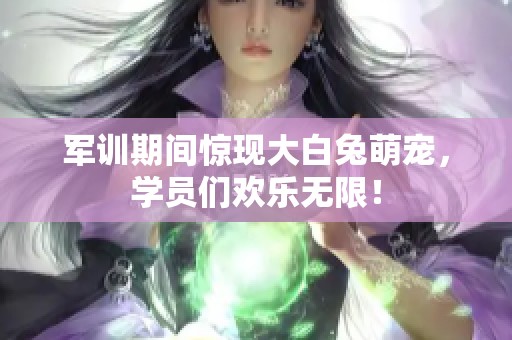 军训期间惊现大白兔萌宠，学员们欢乐无限！