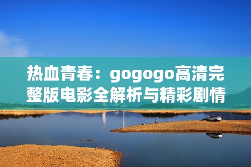 热血青春：gogogo高清完整版电影全解析与精彩剧情回顾