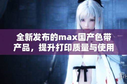 全新发布的max国产色带产品，提升打印质量与使用体验