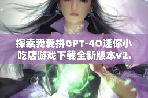 探索我爱拼GPT-4O迷你小吃店游戏下载全新版本v2.7.3.0