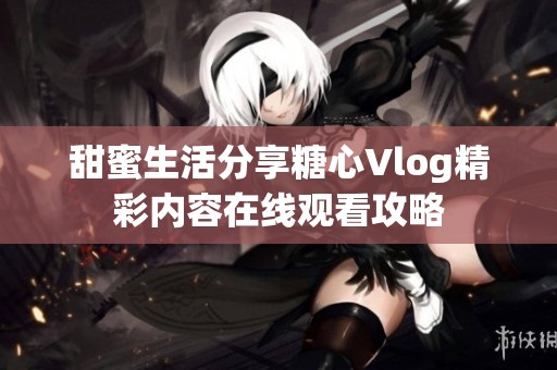 甜蜜生活分享糖心Vlog精彩内容在线观看攻略