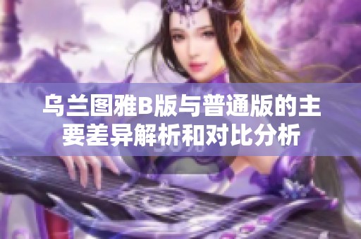 乌兰图雅B版与普通版的主要差异解析和对比分析