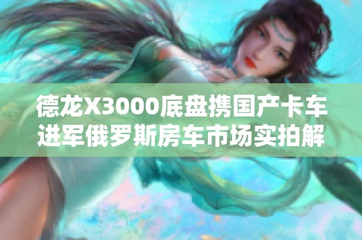 德龙X3000底盘携国产卡车进军俄罗斯房车市场实拍解析