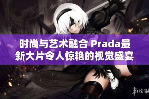 时尚与艺术融合 Prada最新大片令人惊艳的视觉盛宴