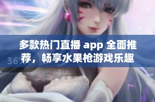 多款热门直播 app 全面推荐，畅享水果枪游戏乐趣