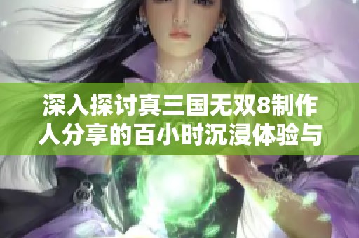 深入探讨真三国无双8制作人分享的百小时沉浸体验与三国重塑之旅