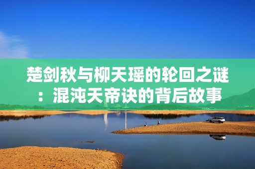 楚剑秋与柳天瑶的轮回之谜：混沌天帝诀的背后故事