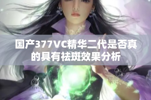 国产377VC精华二代是否真的具有祛斑效果分析