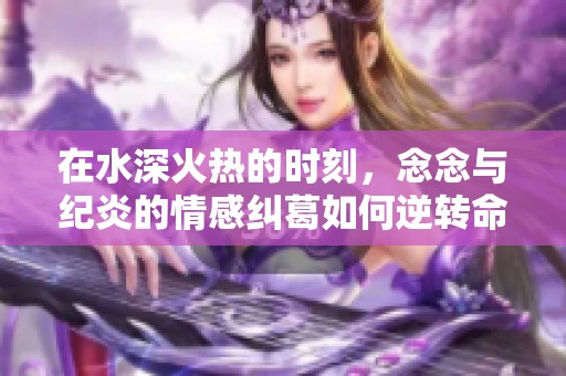 在水深火热的时刻，念念与纪炎的情感纠葛如何逆转命运