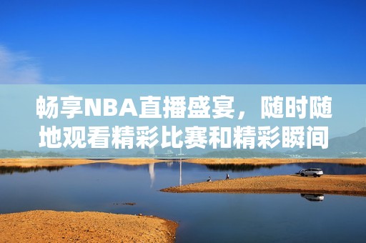 畅享NBA直播盛宴，随时随地观看精彩比赛和精彩瞬间