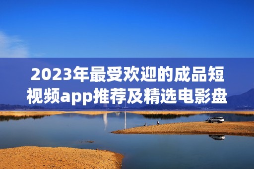 2023年最受欢迎的成品短视频app推荐及精选电影盘点