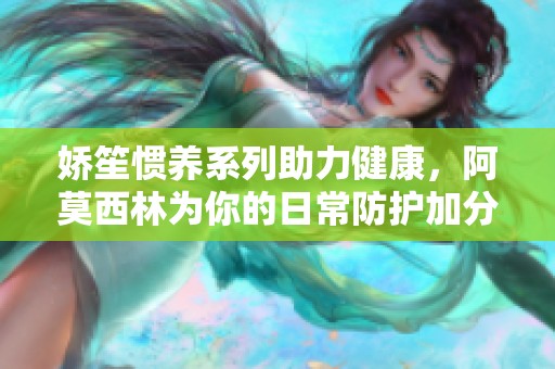 娇笙惯养系列助力健康，阿莫西林为你的日常防护加分