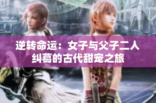 逆转命运：女子与父子二人纠葛的古代甜宠之旅