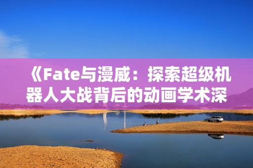 《Fate与漫威：探索超级机器人大战背后的动画学术深度》