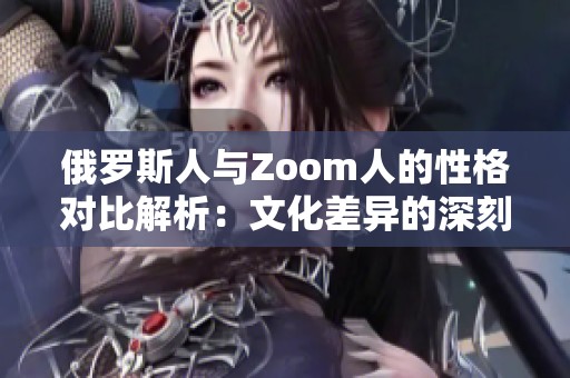 俄罗斯人与Zoom人的性格对比解析：文化差异的深刻影响