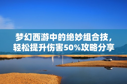 梦幻西游中的绝妙组合技，轻松提升伤害50%攻略分享