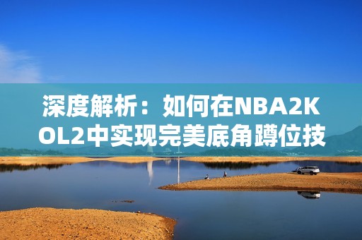 深度解析：如何在NBA2KOL2中实现完美底角蹲位技巧