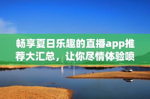 畅享夏日乐趣的直播app推荐大汇总，让你尽情体验喷水枪的精彩瞬间