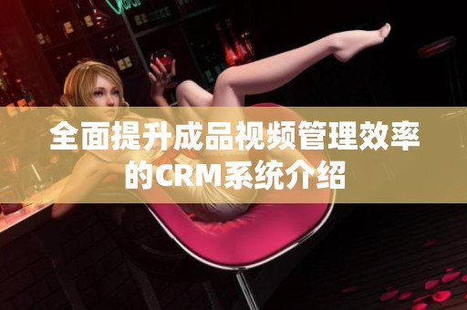 全面提升成品视频管理效率的CRM系统介绍