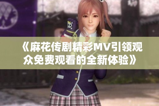 《麻花传剧精彩MV引领观众免费观看的全新体验》