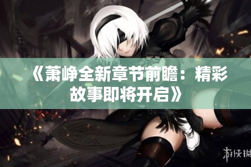 《萧峥全新章节前瞻：精彩故事即将开启》