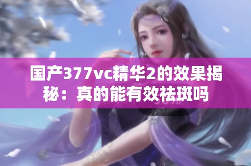 国产377vc精华2的效果揭秘：真的能有效祛斑吗