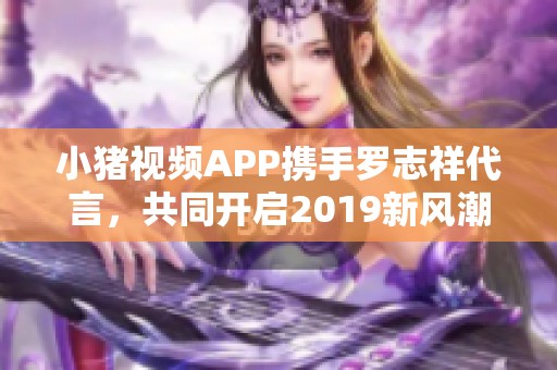 小猪视频APP携手罗志祥代言，共同开启2019新风潮