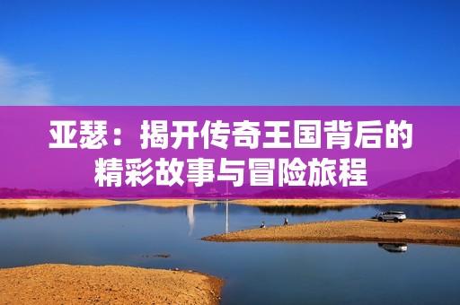 亚瑟：揭开传奇王国背后的精彩故事与冒险旅程