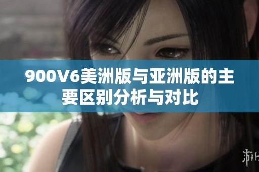 900V6美洲版与亚洲版的主要区别分析与对比