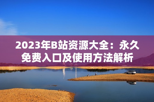 2023年B站资源大全：永久免费入口及使用方法解析