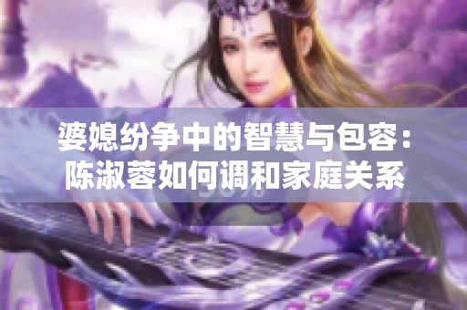 婆媳纷争中的智慧与包容：陈淑蓉如何调和家庭关系