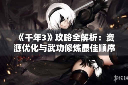 《千年3》攻略全解析：资源优化与武功修炼最佳顺序