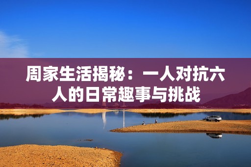 周家生活揭秘：一人对抗六人的日常趣事与挑战