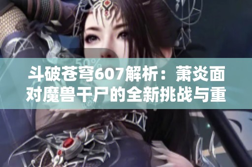 斗破苍穹607解析：萧炎面对魔兽干尸的全新挑战与重生之路