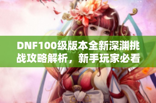 DNF100级版本全新深渊挑战攻略解析，新手玩家必看！